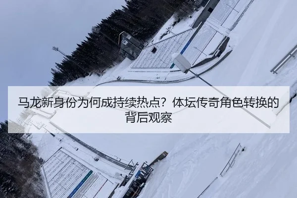 马龙新身份为何成持续热点？体坛传奇角色转换的背后观察